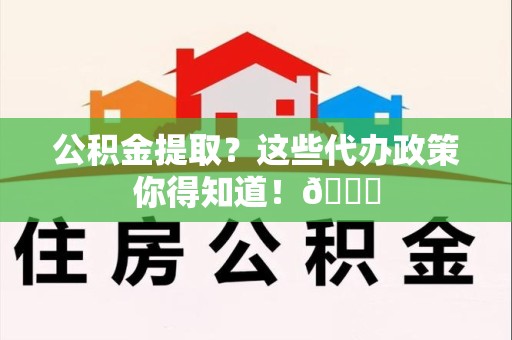 浦城公积金提取？这些代办政策你得知道！😎