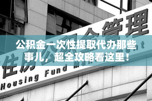 浦城公积金一次性提取代办那些事儿，超全攻略看这里！