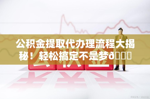 浦城公积金提取代办理流程大揭秘！轻松搞定不是梦😎