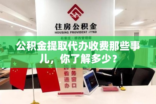 浦城公积金提取代办收费那些事儿,你了解多少? 浦城公积金提取代办收费那些事儿,你了解多少?