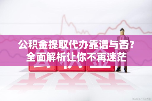 浦城公积金提取代办靠谱与否？全面解析让你不再迷茫