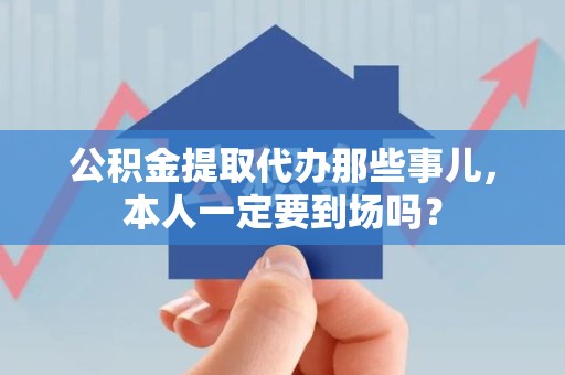 浦城公积金提取代办那些事儿，本人一定要到场吗？