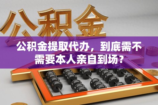 浦城公积金提取代办,到底需不需要本人亲自到场? 浦城公积金提取代办,到底需不需要本人亲自到场?