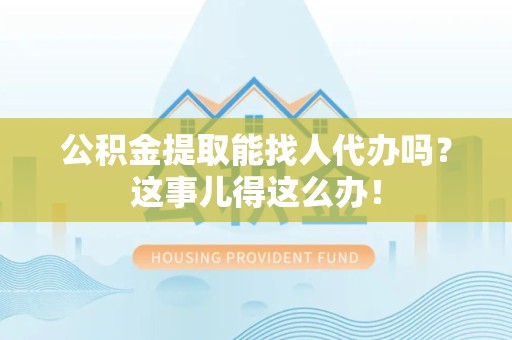 浦城公积金提取能找人代办吗？这事儿得这么办！