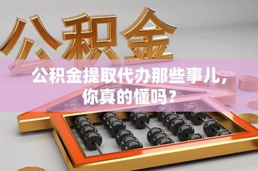 浦城公积金提取代办那些事儿，你真的懂吗？