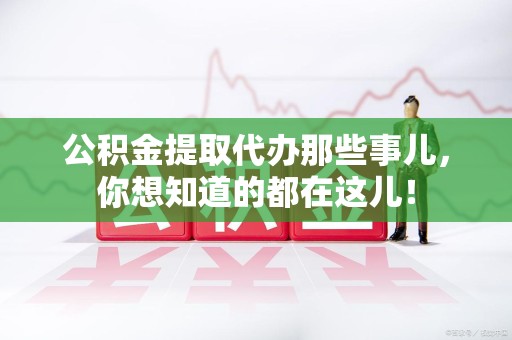 浦城公积金提取代办那些事儿，你想知道的都在这儿！