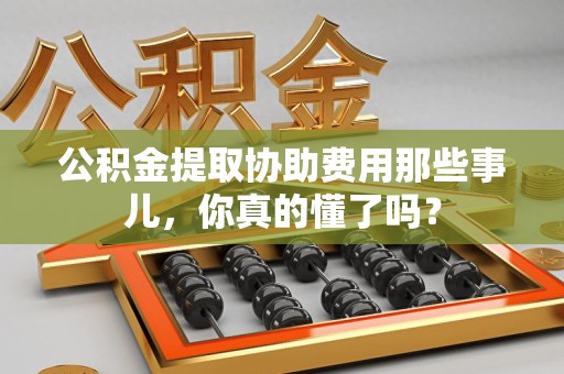 浦城公积金提取协助费用那些事儿，你真的懂了吗？