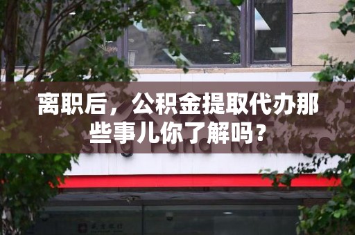 浦城离职后，公积金提取代办那些事儿你了解吗？