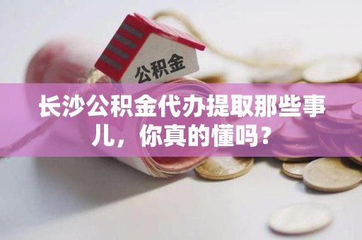 浦城长沙公积金代办提取那些事儿，你真的懂吗？