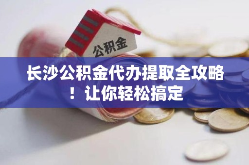 浦城长沙公积金代办提取全攻略！让你轻松搞定
