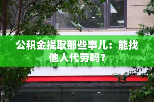 浦城公积金提取那些事儿：能找他人代劳吗？