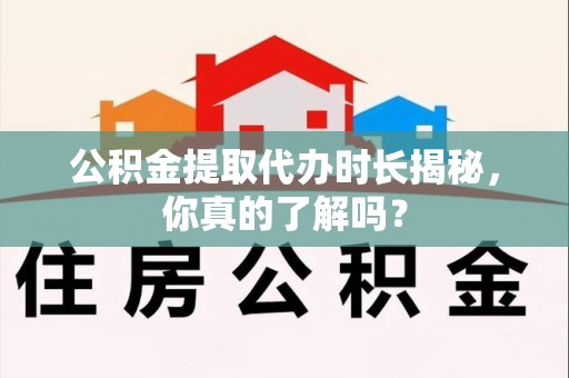 浦城公积金提取代办时长揭秘，你真的了解吗？