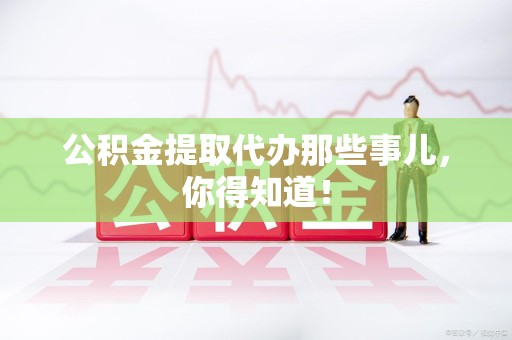 浦城公积金提取代办那些事儿，你得知道！